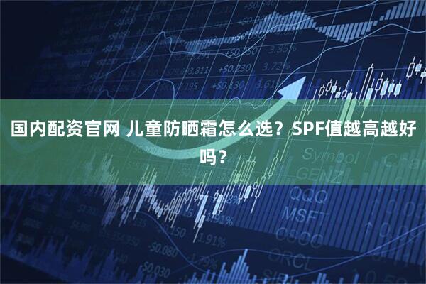 国内配资官网 儿童防晒霜怎么选？SPF值越高越好吗？