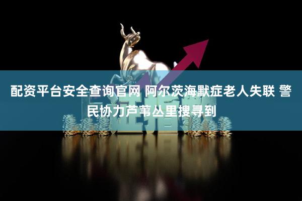 配资平台安全查询官网 阿尔茨海默症老人失联 警民协力芦苇丛里搜寻到