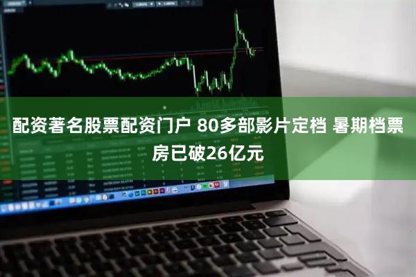 配资著名股票配资门户 80多部影片定档 暑期档票房已破26亿元
