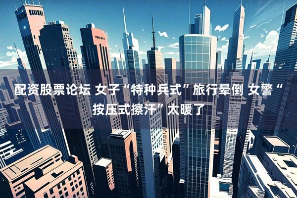 配资股票论坛 女子“特种兵式”旅行晕倒 女警“按压式擦汗”太暖了