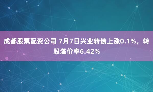 成都股票配资公司 7月7日兴业转债上涨0.1%，转股溢价率6.42%