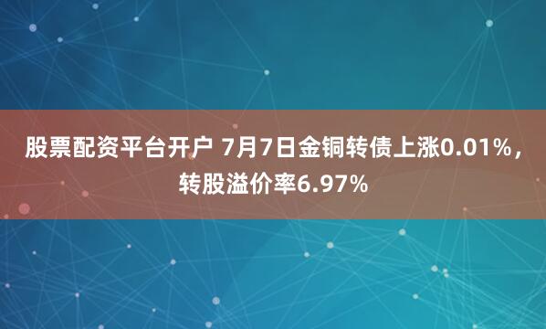 股票配资平台开户 7月7日金铜转债上涨0.01%，转股溢价率6.97%