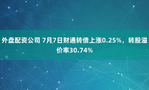外盘配资公司 7月7日财通转债上涨0.25%，转股溢价率30.74%