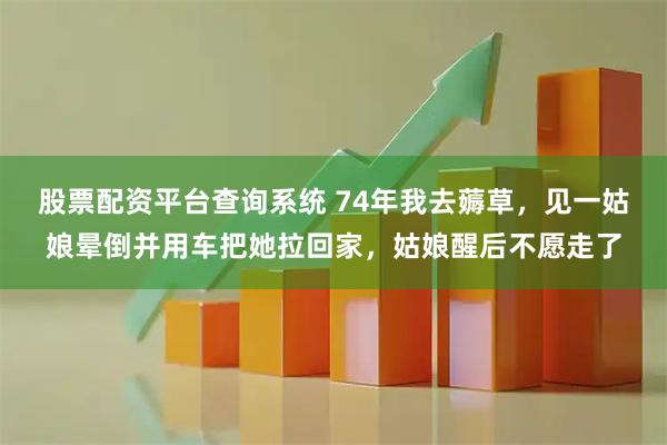 股票配资平台查询系统 74年我去薅草，见一姑娘晕倒并用车把她拉回家，姑娘醒后不愿走了