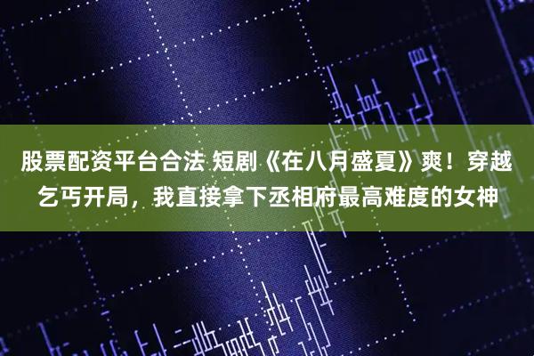 股票配资平台合法 短剧《在八月盛夏》爽！穿越乞丐开局，我直接拿下丞相府最高难度的女神