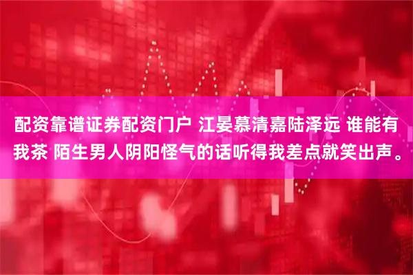 配资靠谱证券配资门户 江晏慕清嘉陆泽远 谁能有我茶 陌生男人阴阳怪气的话听得我差点就笑出声。
