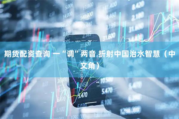 期货配资查询 一“调”两音 折射中国治水智慧（中文角）