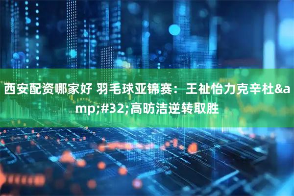 西安配资哪家好 羽毛球亚锦赛：王祉怡力克辛杜 高昉洁逆转取胜