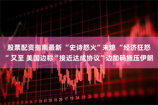 股票配资指南最新 “史诗怒火”未熄 “经济狂怒”又至 美国边称“接近达成协议”边加码施压伊朗