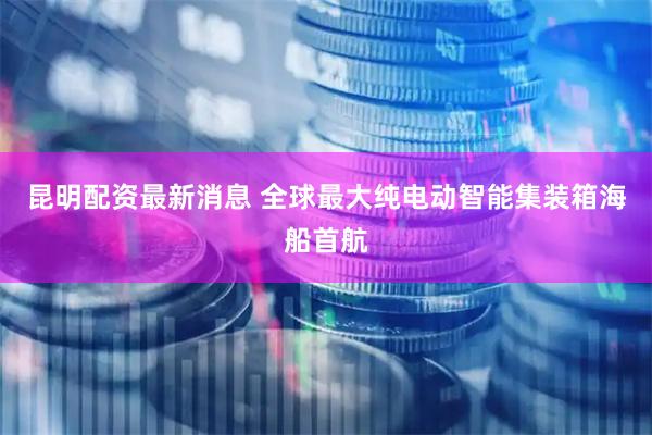 昆明配资最新消息 全球最大纯电动智能集装箱海船首航