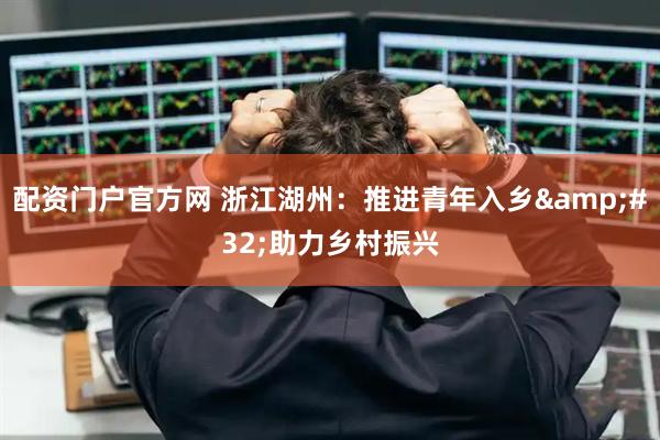 配资门户官方网 浙江湖州：推进青年入乡 助力乡村振兴
