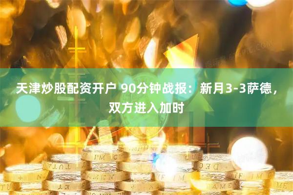 天津炒股配资开户 90分钟战报：新月3-3萨德，双方进入加时