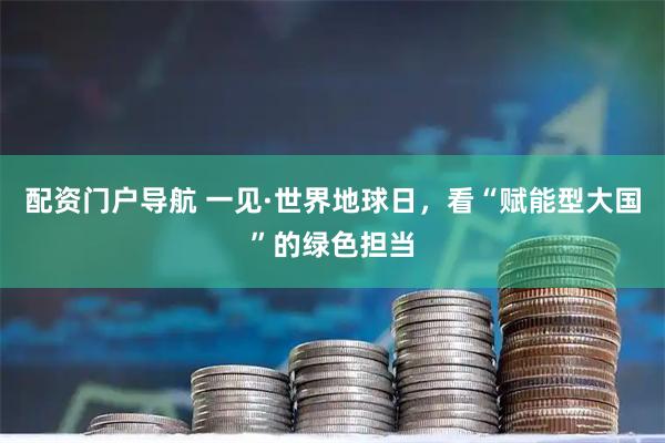 配资门户导航 一见·世界地球日，看“赋能型大国”的绿色担当