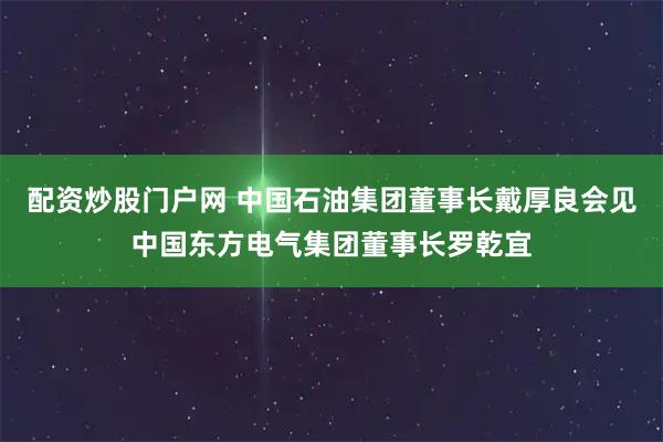 配资炒股门户网 中国石油集团董事长戴厚良会见中国东方电气集团董事长罗乾宜