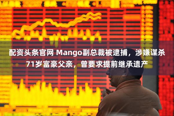 配资头条官网 Mango副总裁被逮捕，涉嫌谋杀71岁富豪父亲，曾要求提前继承遗产