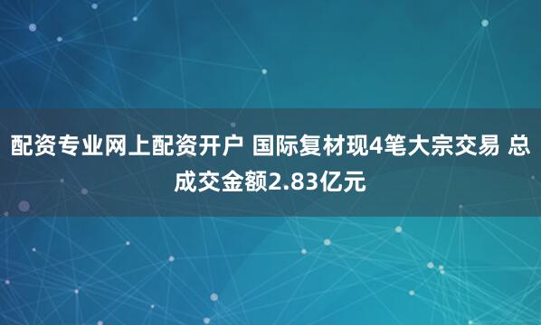 配资专业网上配资开户 国际复材现4笔大宗交易 总成交金额2.83亿元