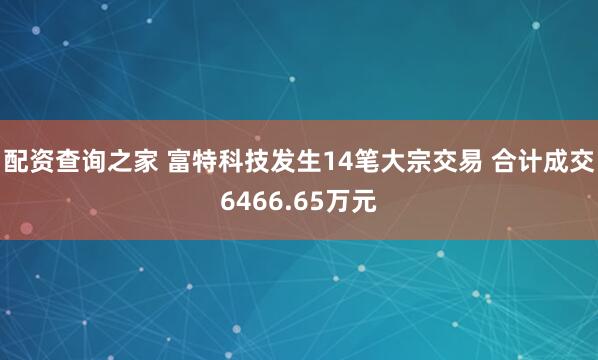 配资查询之家 富特科技发生14笔大宗交易 合计成交6466.65万元