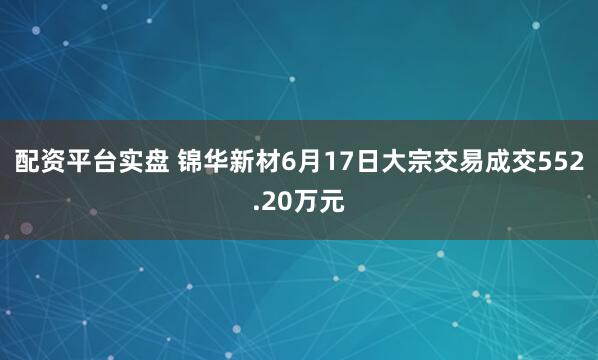 配资平台实盘 锦华新材6月17日大宗交易成交552.20万元