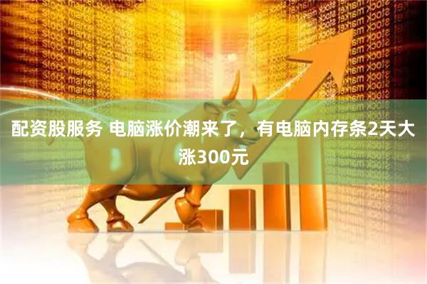 配资股服务 电脑涨价潮来了，有电脑内存条2天大涨300元